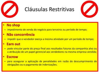 Cláusulas Restritivas
• No shop
– impedimento de venda do negócio para terceiros ou período de tempo;
• Não concorrência
– impedir que o vendedor exerça a mesma atividade por um período de tempo;
• Earn out
– pode vincular parte do preço final aos resultados futuros da companhia alvo ou
a atribuição de um papel gerencial aos vendedores na mesma empresa vendida;
• Escrow
– para assegurar a aplicação de penalidades em razão do descumprimento de
obrigações ou o pagamento de indenizações.
 