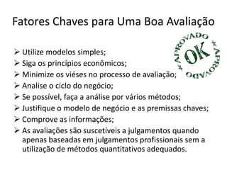 Fatores Chaves para Uma Boa Avaliação
 Utilize modelos simples;
 Siga os princípios econômicos;
 Minimize os viéses no processo de avaliação;
 Analise o ciclo do negócio;
 Se possível, faça a análise por vários métodos;
 Justifique o modelo de negócio e as premissas chaves;
 Comprove as informações;
 As avaliações são suscetíveis a julgamentos quando
apenas baseadas em julgamentos profissionais sem a
utilização de métodos quantitativos adequados.
 