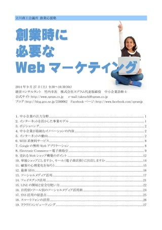 立川商工会議所 創業応援塾
創業時に
必要な
Web マーケティング
2014 年 9 月 27 日（土） 9:30～16:30（6h）
経営コンサルタント 竹内幸次 株式会社スプラム代表取締役 中小企業診断士
公式サイト：http://www.spram.co.jp e-mail：takeuchi@spram.co.jp
ブログ：http://blog.goo.ne.jp/2300062 Facebook ページ：http://www.facebook.com/spramjp
１．中小企業の注力分野................................................................................................. 1
２．インターネットを活かした事業モデル ............................................................................ 1
３．ポジショニング........................................................................................................... 2
４．中小企業が取組むイノベーションの内容....................................................................... 2
５．インターネットの動向.................................................................................................. 2
６．WEB 系便利サービス................................................................................................. 8
７．Google の無料 Web アプリケーション ............................................................................ 8
８．Electronic Commerce＝電子商取引............................................................................. 9
９．売れる Web ショップ構築のポイント .............................................................................12
10．単独ショップにしますか、モール（電子商店街）に出店しますか ......................................14
11．顧客の心理変化を知ろう..........................................................................................15
12．最新 SEO...............................................................................................................16
13．ソーシャルメディア活用 ............................................................................................17
14．フェイスブック活用...................................................................................................21
15．LINE の開始と安全な使い方.....................................................................................22
16．目的別・ツール別のソーシャルメディア活用術 .............................................................24
17．SNS 活用の留意点 ..................................................................................................25
18．スマートフォンの活用...............................................................................................26
19．クラウドコンピューティング.........................................................................................27
 