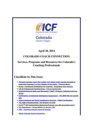 April 20, 2014
COLORADO COACH CONNECTION
Services, Programs and Resources for Colorado's
Coaching Professionals
Classifieds In This Issue:
Thriving Coaches: Learn the number one reason most coaches struggle to
build their business in a free chapter of new book, "Thriving Work"
Social + Emotional Intelligence For Coaches - Expanding Your Practice
Life & Professional Coaching Expo - Free to Community
Newfield Network Body and Movement ("BaM") Program Teleclass Learning
Series
Certification in Emotional Intelligence Assessment – The NEW EQi 2.0 and EQ
360
Team Emotional and Social Intelligence Survey® - TESI® Certification
The FIRE of Relationships: The Wisdom of LOVE
A.I.M.
TM
ICF Credentialing Mentoring Program (our 6th successful year!)
The PaperRoom - Group Edition (in Aurora, CO)
iPEC - Coaching Industry News & Articles
About Colorado Coach Connection
 