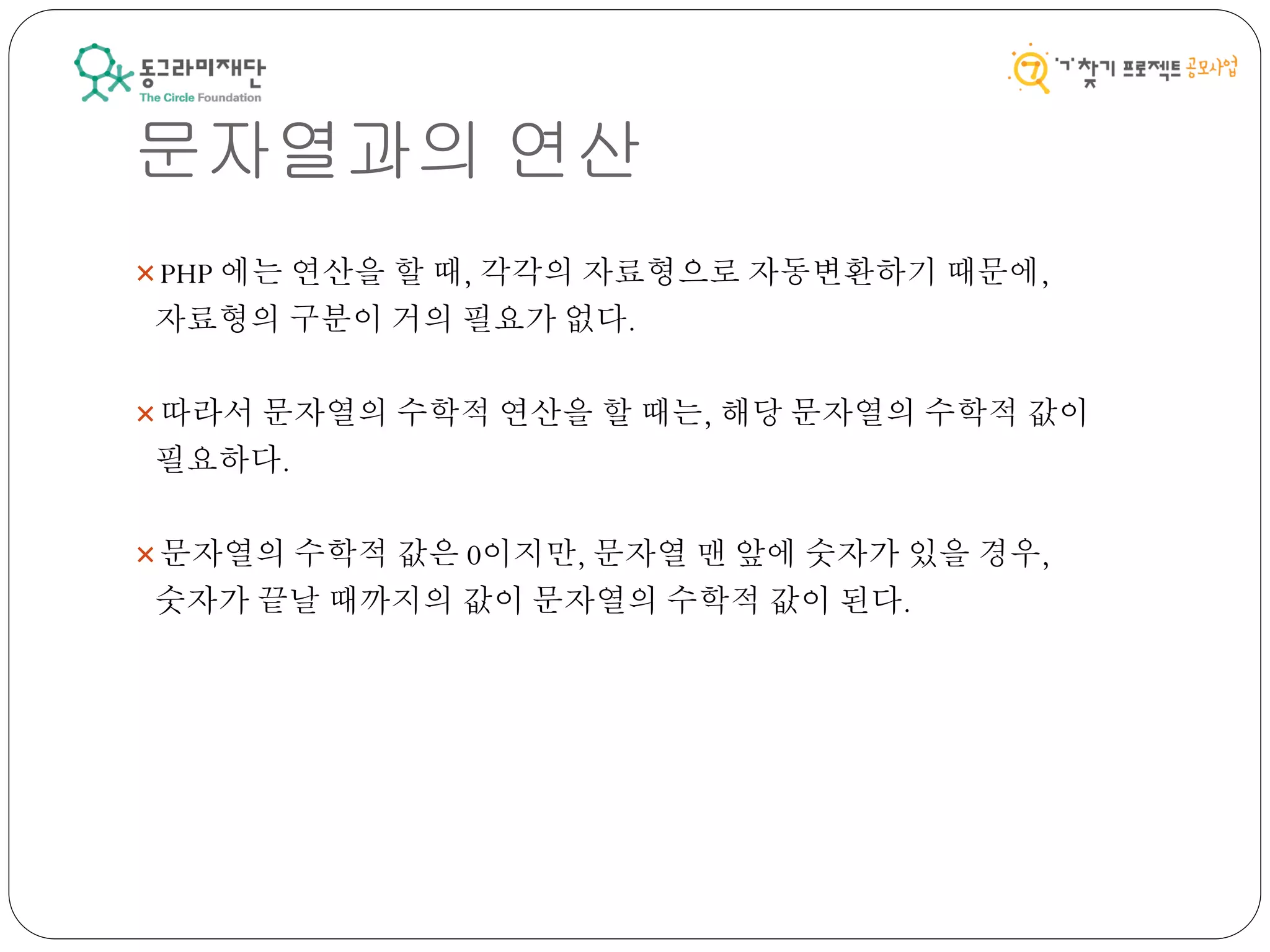 문자열과의 연산
PHP 에는 연산을 할 때, 각각의 자료형으로 자동변환하기 때문에,
자료형의 구분이 거의 필요가 없다.
따라서 문자열의 수학적 연산을 할 때는, 해당 문자열의 수학적 값이
필요하다.
문자열의 수학적 값은 0이지만, 문자열 맨 앞에 숫자가 있을 경우,
숫자가 끝날 때까지의 값이 문자열의 수학적 값이 된다.
 