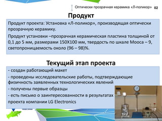Продукт
Продукт проекта: Установка «Л-поликор», производящая оптически
прозрачную керамику.
Продукт установки –прозрачная керамическая пластина толщиной от
0,1 до 5 мм, размерами 150Х100 мм, твердость по шкале Мооса – 9,
светопроницаемость около (96 – 98)%.
02Оптически прозрачная керамика «Л-поликор»
- создан работающий макет
- проведены исследовательские работы, подтверждающие
физичность заявленных технологических явлений
- получены первые образцы
- есть письмо о заинтересованности в результатах
проекта компании LG Electronics
Текущий этап проекта
 