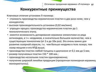 Конкурентные преимущества
07Оптически прозрачная керамика «Л-поликор»
Ключевые отличия установки Л-поликор:
• стоимость производства керамических пластин в два раза ниже, чем у
конкурентов;
• высокая производительность установки (0,02 мм/мин);
• упрощен процесс производства керамических пластин до 1
технологического этапа;
• имеется возможность допирования керамики элементами из ряда
актиноидов, в т.ч. неодимом, в значительно большем количестве, чем в
существующих технологиях (от 2-х до 10и раз). Это очень важно для
развития лазерной отрасли, т.к. чем больше неодима в теле лазера, тем
лазер мощнее и его КПД выше;
• производство пластин любой толщины в диапазоне от 0,1 мм до 5 мм;
• размер получаемых пластин 150 * 100 мм.;
• производство нескольких пластин единовременно;
• получение широкой линейки продукции (прозрачная поликорная керамика,
монокристаллы).
 