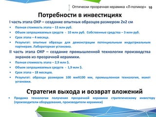 Потребности в инвестициях
10Оптически прозрачная керамика «Л-поликор»
Стратегия выхода и возврат вложений
• Продажа технологии получения прозрачной керамики стратегическому инвестору
(производители оборудования, производители керамики)
I часть этапа ОКР – создание опытных образцов размером 2х2 см
• Полная стоимость этапа – 13 млн руб.
• Объем запрашиваемых средств - 10 млн руб. Собственные средства – 3 млн руб.
• Срок этапа – 4 месяца.
• Результат: опытные образцы для демонстрации потенциальным индустриальным
партнерам. Лабораторная установка.
II часть этапа ОКР – создание промышленной технологии производства
экранов из прозрачной керамики.
• Полная стоимость этапа – 2,9 млн $.
• Объем запрашиваемых средств - 1,9 млн $.
• Срок этапа – 18 месяцев.
• Результат: образцы размером 100 ммХ100 мм, промышленная технология, макет
установки.
 