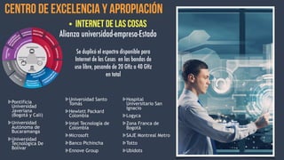Centro de Excelencia y Apropiación  
• Internet de las Cosas
Pontificia
Universidad
Javeriana
(Bogotá y Cali)
Universidad
Autónoma de
Bucaramanga
Universidad
Tecnológica De
Bolívar
Universidad Santo
Tomás
Hewlett Packard
Colombia
Intel Tecnología de
Colombia
Microsoft
Banco Pichincha
Ennove Group
Hospital
Universitario San
Ignacio
Logyca
Zona Franca de
Bogotá
SAJE Montreal Metro
Totto
Ubidots
Se duplicó el espectro disponible para
Internet de las Cosas en las bandas de
uso libre, pasando de 20 GHz a 40 GHz
en total
Alianza universidad-empresa-Estado
 