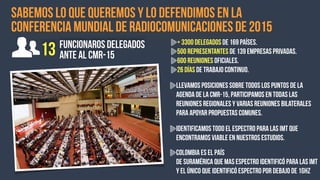 Sabemos lo que queremos y lo defendimos en la
Conferencia mundial de Radiocomunicaciones de 2015
13 funcionaros delegados
ante al CMR-15
+ 3300 Delegados de 169 países.
500 Representantes de 139 empresas privadas.
600 Reuniones oficiales.
26 días de trabajo continuo.
Llevamos posiciones sobre todos los puntos de la
agenda de la CMR-15, participamos en todas las
reuniones regionales y varias reuniones bilaterales
para apoyar propuestas comunes.
Identificamos TODO el espectro para las IMT que
encontramos viable en nuestros estudios.
Colombia es el país
de Suramérica que mas espectro identificó para las IMT
y el único que identificó espectro por debajo de 1GHz
 