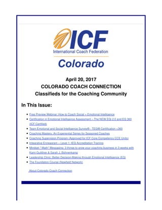 April 20, 2017
COLORADO COACH CONNECTION
Classifieds for the Coaching Community
In This Issue:
Free Preview Webinar: How to Coach Social + Emotional Intelligence
Certification in Emotional Intelligence Assessment – The NEW EQi 2.0 and EQ 360
(ICF Certified)
Team Emotional and Social Intelligence Survey® - TESI® Certification <360
Coaching Mastery: An Experiential Series for Seasoned Coaches
Coaching Supervision Program (Approved for ICF Core Competency CCE Units)
Integrative Enneagram – Level 1: IEQ Accreditation Training
Mindset * Math* Messaging: 3 things to grow your coaching business in 3 weeks with
Kami Guildner & Sarah J. Bohnenkamp
Leadership Clinic: Better Decision-Making through Emotional Intelligence (EQ)
The Foundation Course (Newfield Network)
About Colorado Coach Connection
 