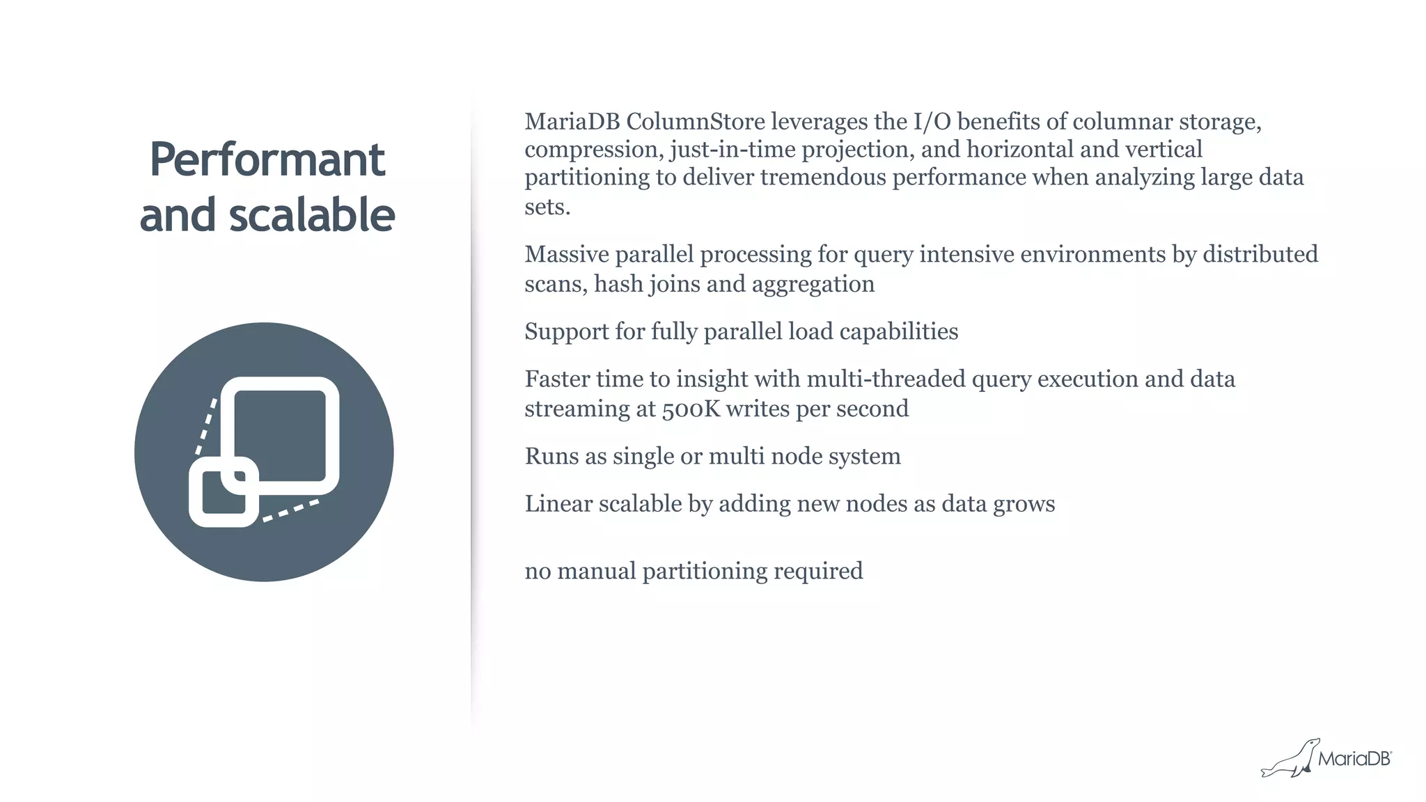 Performant
and scalable
MariaDB ColumnStore leverages the I/O benefits of columnar storage,
compression, just-in-time projection, and horizontal and vertical
partitioning to deliver tremendous performance when analyzing large data
sets.
Massive parallel processing for query intensive environments by distributed
scans, hash joins and aggregation
Support for fully parallel load capabilities
Faster time to insight with multi-threaded query execution and data
streaming at 500K writes per second
Runs as single or multi node system
Linear scalable by adding new nodes as data grows
no manual partitioning required
 