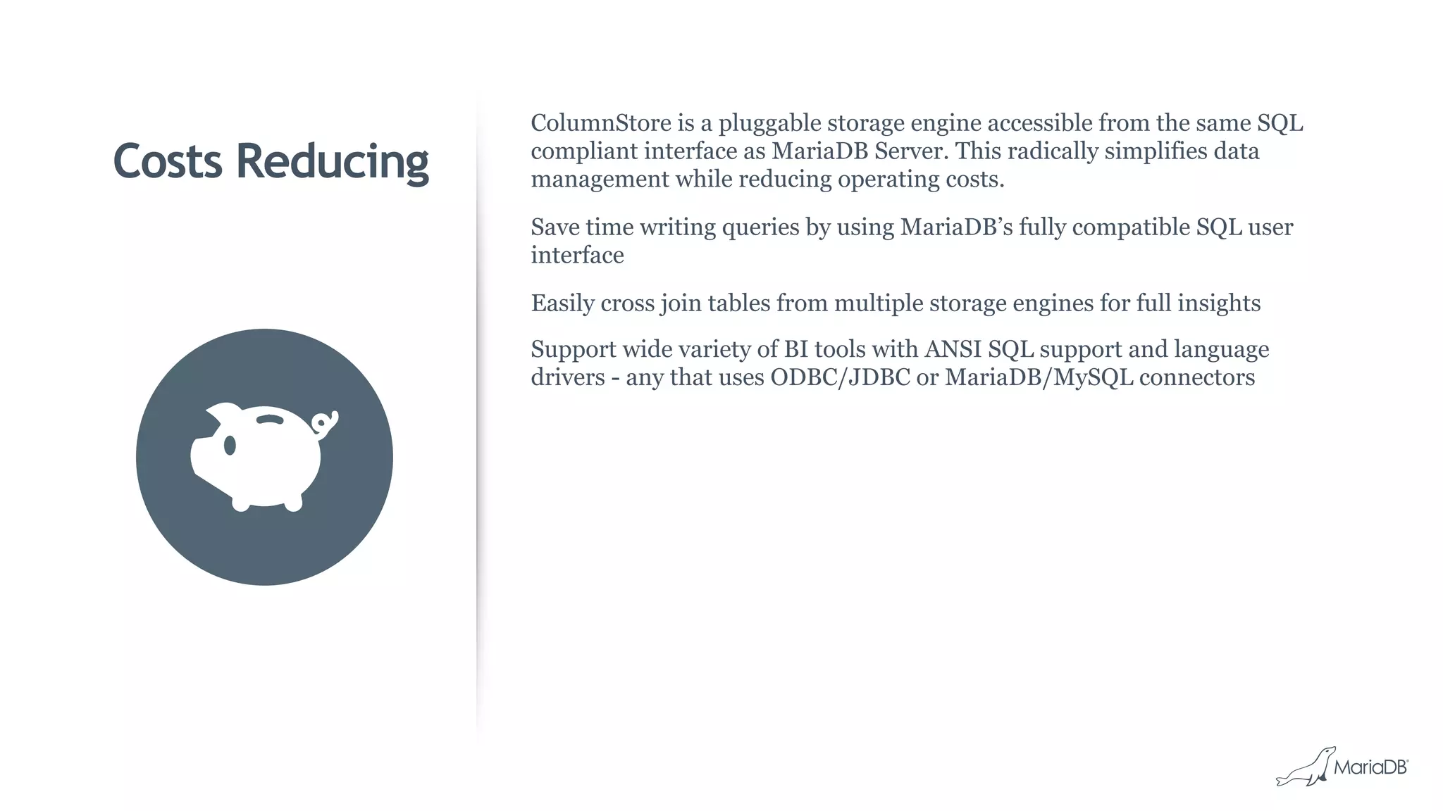 Costs Reducing
ColumnStore is a pluggable storage engine accessible from the same SQL
compliant interface as MariaDB Server. This radically simplifies data
management while reducing operating costs.
Save time writing queries by using MariaDB’s fully compatible SQL user
interface
Easily cross join tables from multiple storage engines for full insights
Support wide variety of BI tools with ANSI SQL support and language
drivers - any that uses ODBC/JDBC or MariaDB/MySQL connectors
 
