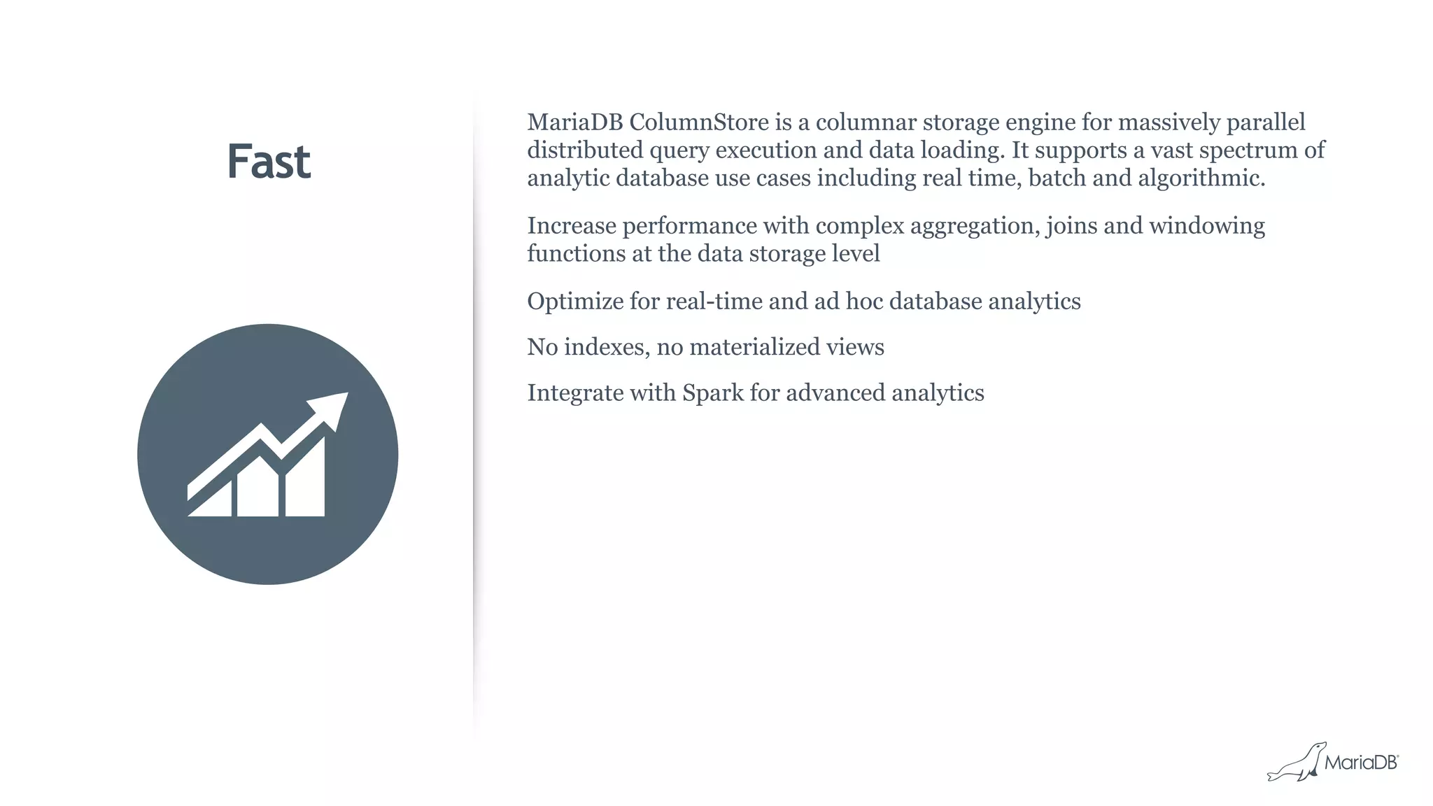 Fast
MariaDB ColumnStore is a columnar storage engine for massively parallel
distributed query execution and data loading. It supports a vast spectrum of
analytic database use cases including real time, batch and algorithmic.
Increase performance with complex aggregation, joins and windowing
functions at the data storage level
Optimize for real-time and ad hoc database analytics
No indexes, no materialized views
Integrate with Spark for advanced analytics
 