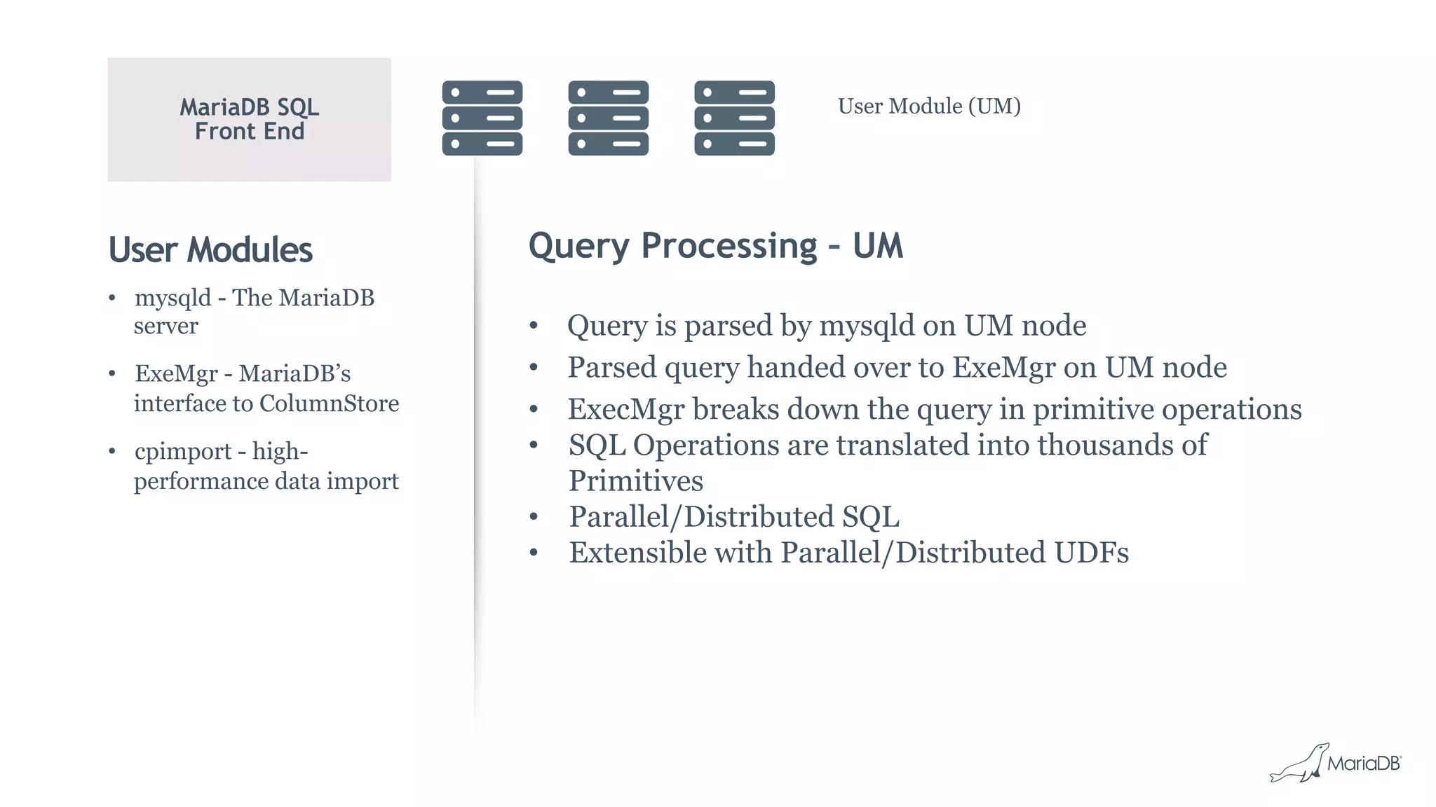 User Modules Query Processing – UM
•  Query is parsed by mysqld on UM node
•  Parsed query handed over to ExeMgr on UM node
•  ExecMgr breaks down the query in primitive operations
•  SQL Operations are translated into thousands of
Primitives
•  Parallel/Distributed SQL
•  Extensible with Parallel/Distributed UDFs
•  mysqld - The MariaDB
server
•  ExeMgr - MariaDB’s
interface to ColumnStore
•  cpimport - high-
performance data import
MariaDB SQL
Front End
User Module (UM)
 