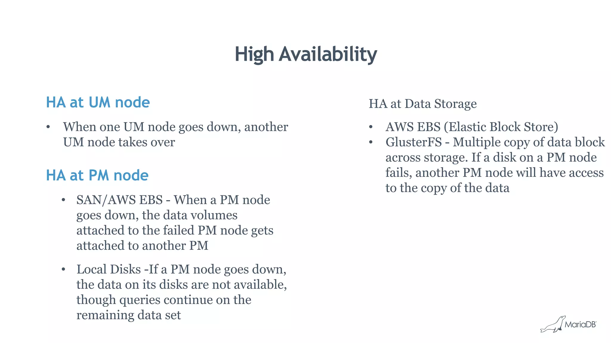 HA at UM node
•  When one UM node goes down, another
UM node takes over
HA at PM node
•  SAN/AWS EBS - When a PM node
goes down, the data volumes
attached to the failed PM node gets
attached to another PM
•  Local Disks -If a PM node goes down,
the data on its disks are not available,
though queries continue on the
remaining data set
High Availability
HA at Data Storage
•  AWS EBS (Elastic Block Store)
•  GlusterFS - Multiple copy of data block
across storage. If a disk on a PM node
fails, another PM node will have access
to the copy of the data
 