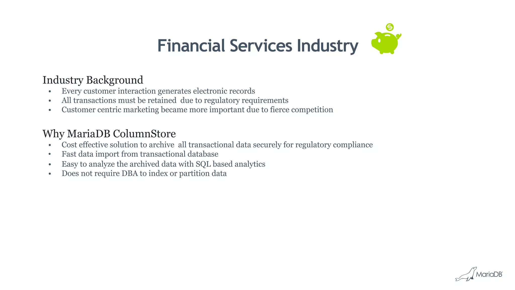 Financial Services Industry
Industry Background
•  Every customer interaction generates electronic records
•  All transactions must be retained due to regulatory requirements
•  Customer centric marketing became more important due to fierce competition
Why MariaDB ColumnStore
•  Cost effective solution to archive all transactional data securely for regulatory compliance
•  Fast data import from transactional database
•  Easy to analyze the archived data with SQL based analytics
•  Does not require DBA to index or partition data
 