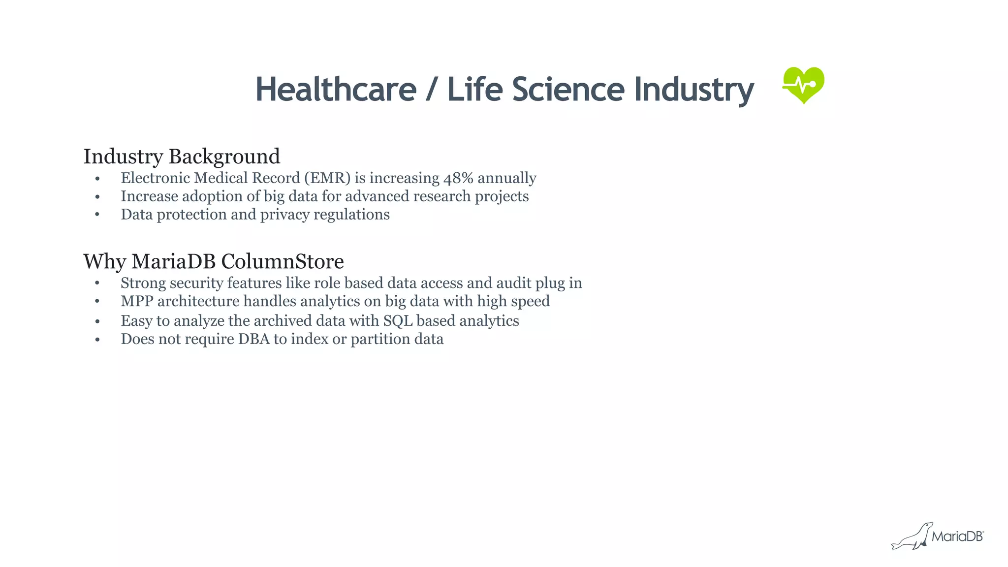 Healthcare / Life Science Industry
Industry Background
•  Electronic Medical Record (EMR) is increasing 48% annually
•  Increase adoption of big data for advanced research projects
•  Data protection and privacy regulations
Why MariaDB ColumnStore
•  Strong security features like role based data access and audit plug in
•  MPP architecture handles analytics on big data with high speed
•  Easy to analyze the archived data with SQL based analytics
•  Does not require DBA to index or partition data
 