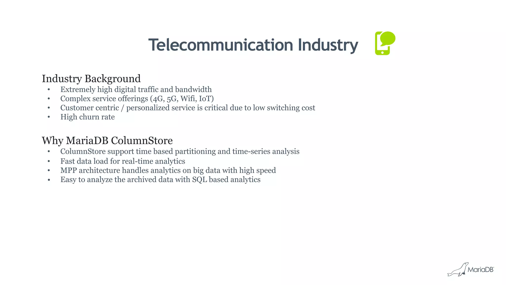 Telecommunication Industry
Industry Background
•  Extremely high digital traffic and bandwidth
•  Complex service offerings (4G, 5G, Wifi, IoT)
•  Customer centric / personalized service is critical due to low switching cost
•  High churn rate
Why MariaDB ColumnStore
•  ColumnStore support time based partitioning and time-series analysis
•  Fast data load for real-time analytics
•  MPP architecture handles analytics on big data with high speed
•  Easy to analyze the archived data with SQL based analytics
 