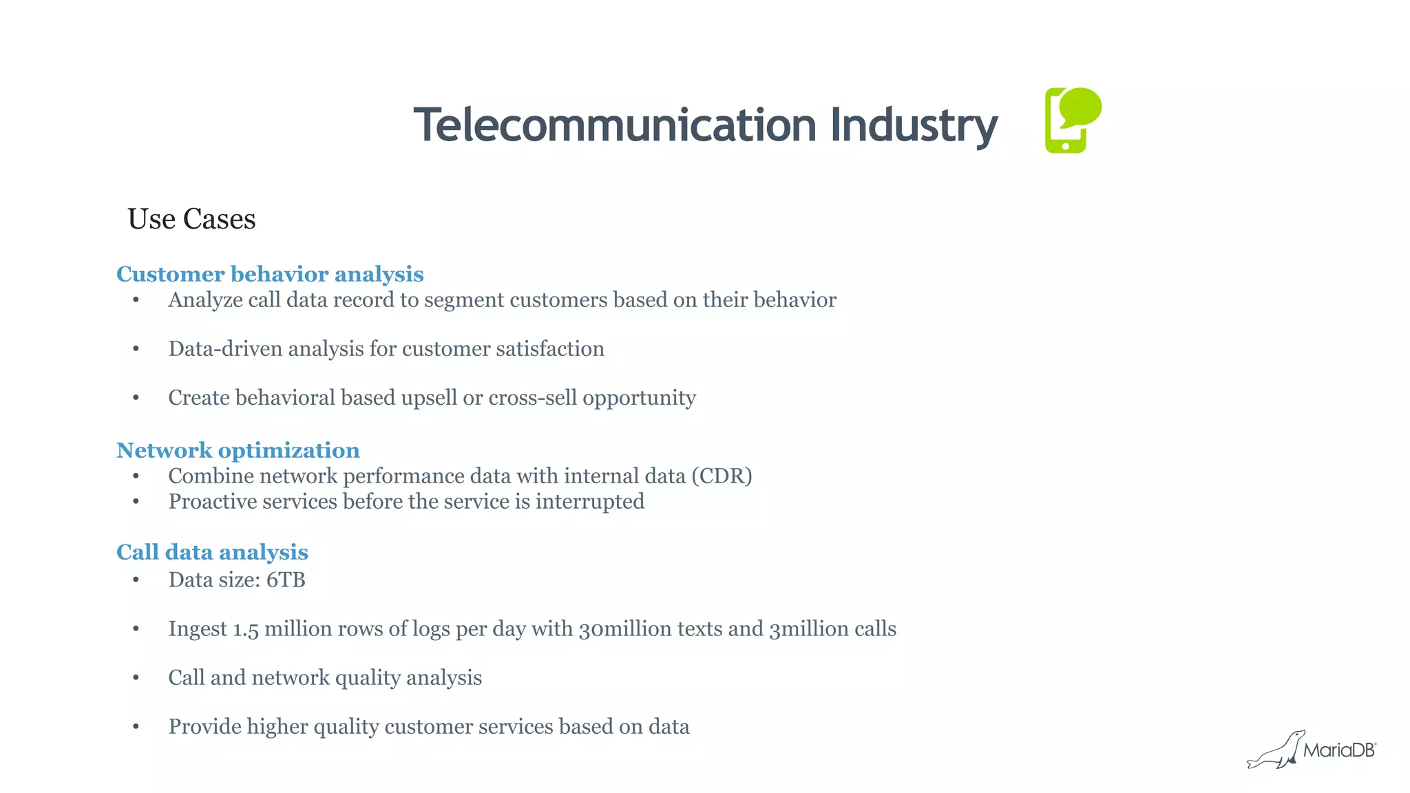 Telecommunication Industry
Use Cases
Customer behavior analysis
•  Analyze call data record to segment customers based on their behavior
•  Data-driven analysis for customer satisfaction
•  Create behavioral based upsell or cross-sell opportunity
Network optimization
•  Combine network performance data with internal data (CDR)
•  Proactive services before the service is interrupted
Call data analysis
•  Data size: 6TB
•  Ingest 1.5 million rows of logs per day with 30million texts and 3million calls
•  Call and network quality analysis
•  Provide higher quality customer services based on data
 