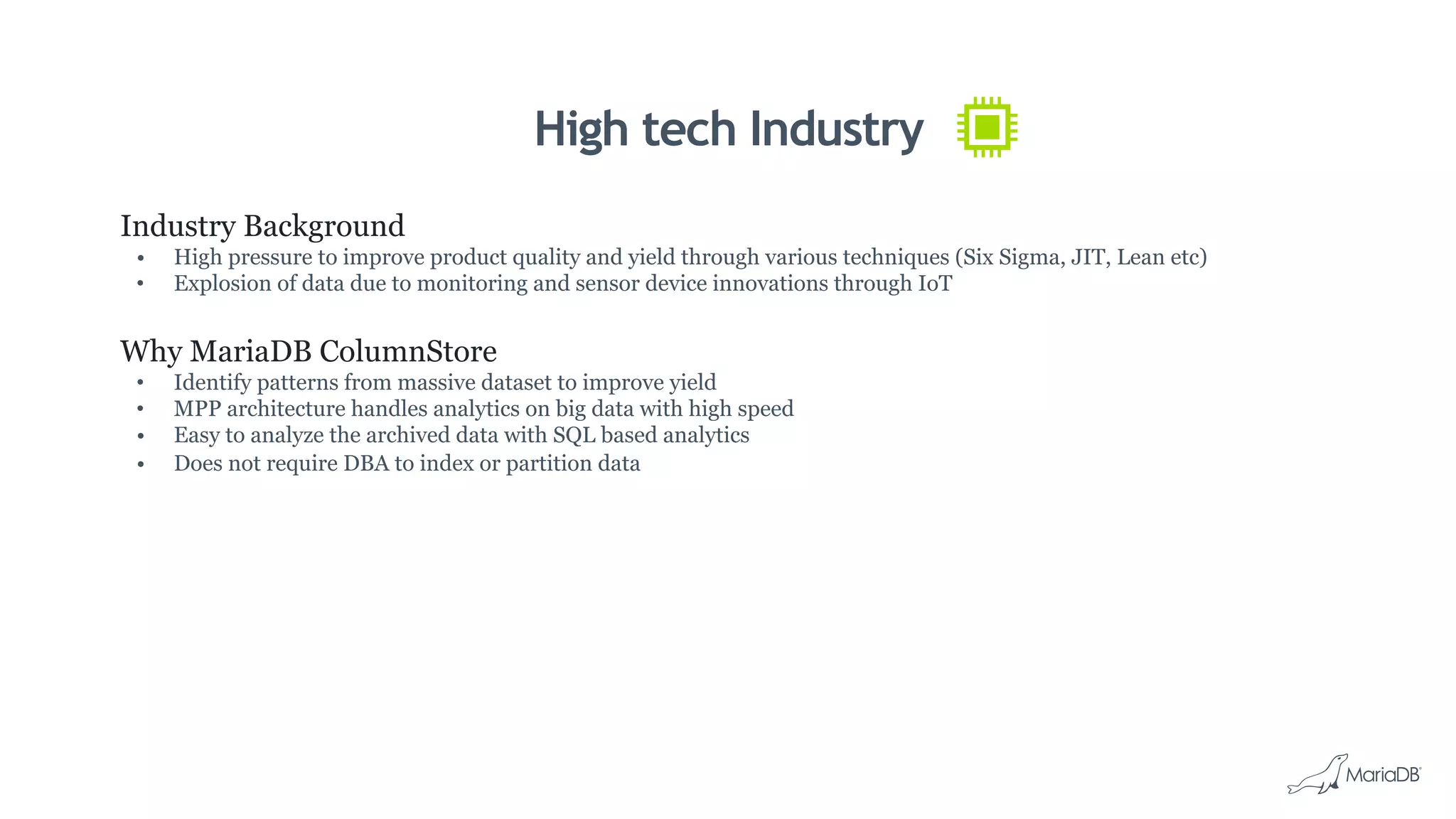 High tech Industry
Industry Background
•  High pressure to improve product quality and yield through various techniques (Six Sigma, JIT, Lean etc)
•  Explosion of data due to monitoring and sensor device innovations through IoT
Why MariaDB ColumnStore
•  Identify patterns from massive dataset to improve yield
•  MPP architecture handles analytics on big data with high speed
•  Easy to analyze the archived data with SQL based analytics
•  Does not require DBA to index or partition data
 