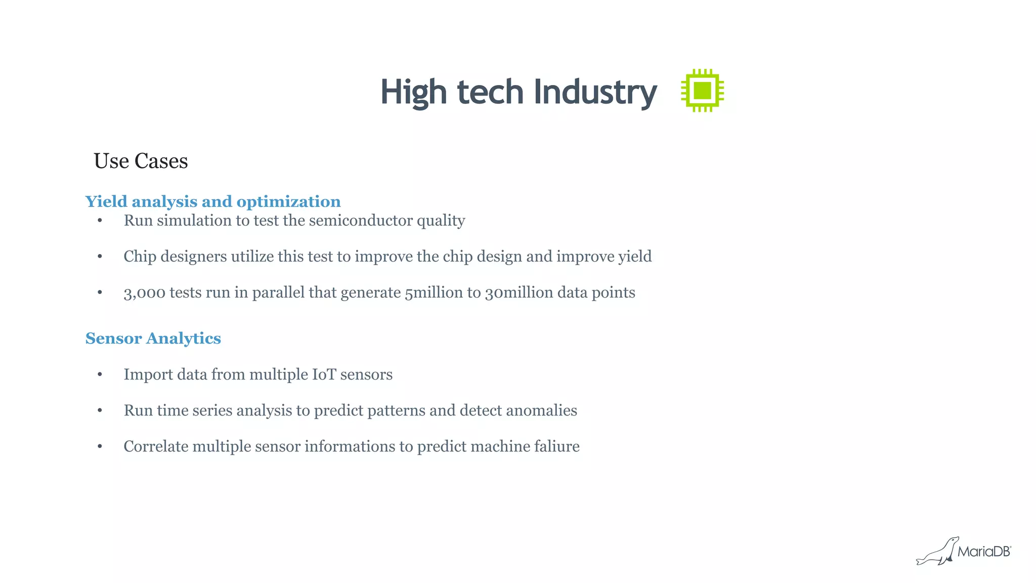 High tech Industry
Use Cases
Yield analysis and optimization
•  Run simulation to test the semiconductor quality
•  Chip designers utilize this test to improve the chip design and improve yield
•  3,000 tests run in parallel that generate 5million to 30million data points
Sensor Analytics
•  Import data from multiple IoT sensors
•  Run time series analysis to predict patterns and detect anomalies
•  Correlate multiple sensor informations to predict machine faliure
 