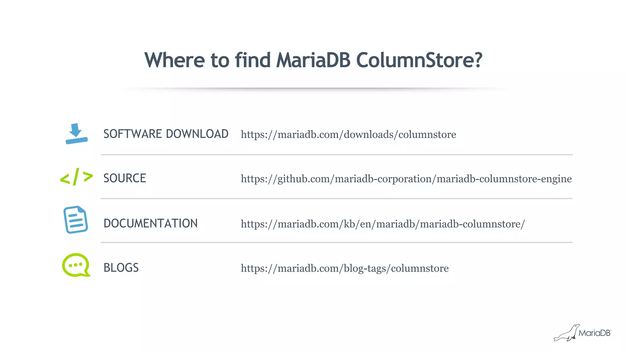 Where to find MariaDB ColumnStore?
SOFTWARE DOWNLOAD https://mariadb.com/downloads/columnstore
SOURCE https://github.com/mariadb-corporation/mariadb-columnstore-engine
DOCUMENTATION https://mariadb.com/kb/en/mariadb/mariadb-columnstore/
BLOGS https://mariadb.com/blog-tags/columnstore
</>
 