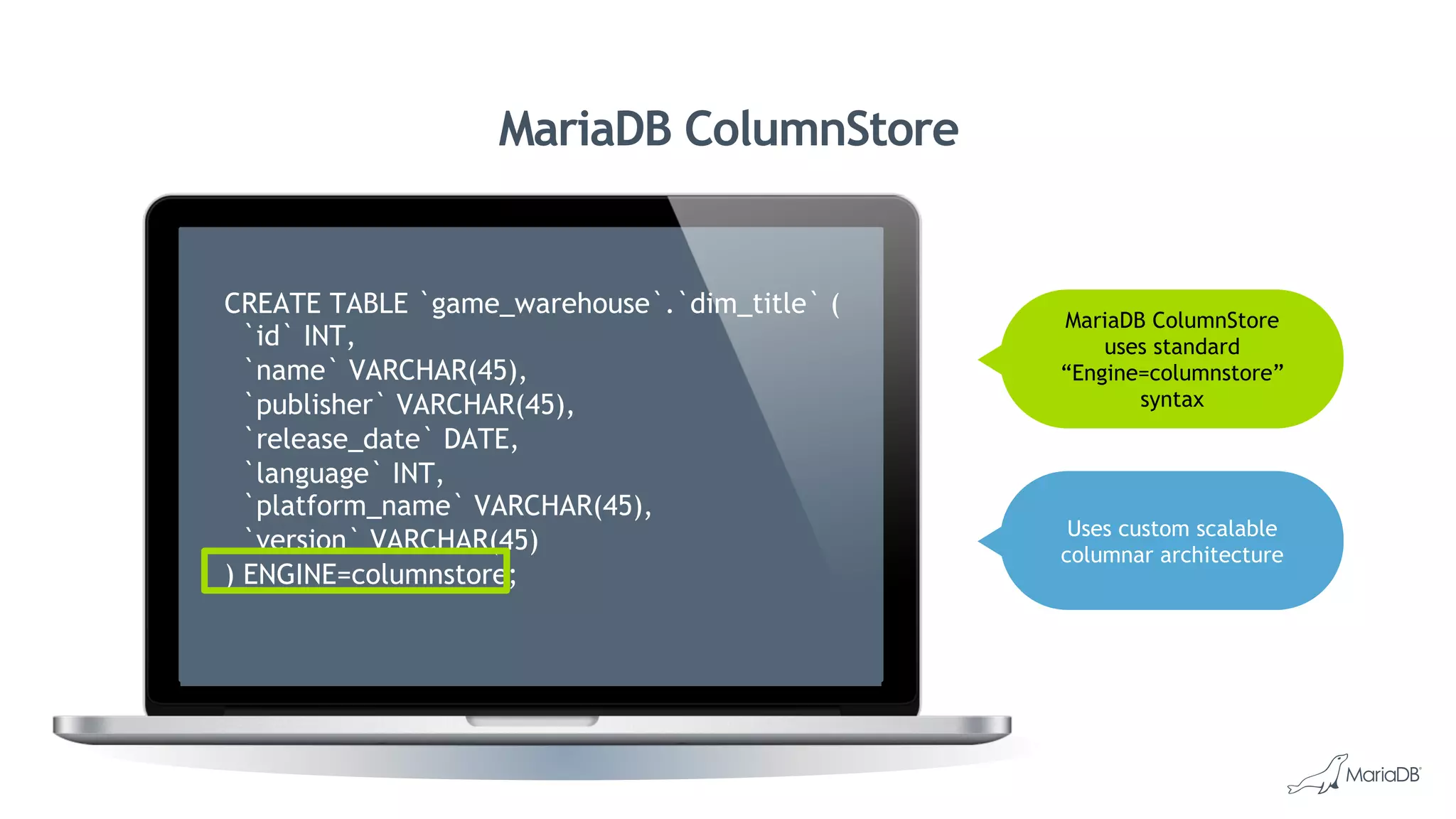 MariaDB ColumnStore
MariaDB ColumnStore
uses standard
“Engine=columnstore”
syntax
mysql> use tpcds_djoshi
Database changed
mysql> select count(*) from store_sales;
+----------+
| count(*) |
+----------+
| 2880404 |
+----------+
1 row in set (1.68 sec)
mysql> describe warehouse;
+-------------------+--------------+------+-----+---------+-------+
| Field | Type | Null | Key | Default | Extra |
+-------------------+--------------+------+-----+---------+-------+
| w_warehouse_sk | int(11) | NO | | NULL | |
| w_warehouse_id | char(16) | NO | | NULL | |
| w_warehouse_name | varchar(20) | YES | | NULL | |
| w_warehouse_sq_ft | int(11) | YES | | NULL | |
| w_street_number | char(10) | YES | | NULL | |
| w_street_name | varchar(60) | YES | | NULL | |
| w_street_type | char(15) | YES | | NULL | |
| w_suite_number | char(10) | YES | | NULL | |
| w_city | varchar(60) | YES | | NULL | |
| w_county | varchar(30) | YES | | NULL | |
| w_state | char(2) | YES | | NULL | |
| w_zip | char(10) | YES | | NULL | |
| w_country | varchar(20) | YES | | NULL | |
| w_gmt_offset | decimal(5,2) | YES | | NULL | |
+-------------------+--------------+------+-----+---------+-------+
14 rows in set (0.05 sec)
CREATE TABLE `game_warehouse`.`dim_title` (
`id` INT,
`name` VARCHAR(45),
`publisher` VARCHAR(45),
`release_date` DATE,
`language` INT,
`platform_name` VARCHAR(45),
`version` VARCHAR(45)
) ENGINE=columnstore;
Uses custom scalable
columnar architecture
 