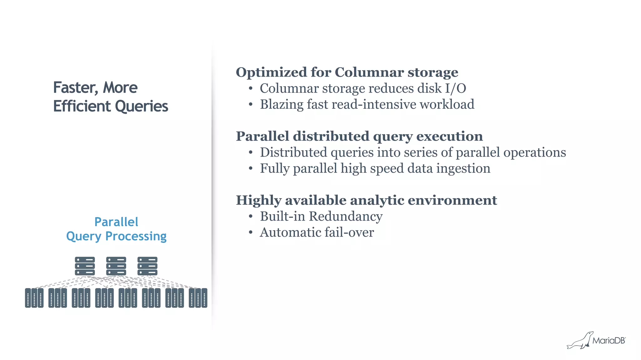 Faster, More
Efficient Queries
Optimized for Columnar storage
•  Columnar storage reduces disk I/O
•  Blazing fast read-intensive workload
Parallel distributed query execution
•  Distributed queries into series of parallel operations
•  Fully parallel high speed data ingestion
Highly available analytic environment
•  Built-in Redundancy
•  Automatic fail-over
Parallel
Query Processing
 
