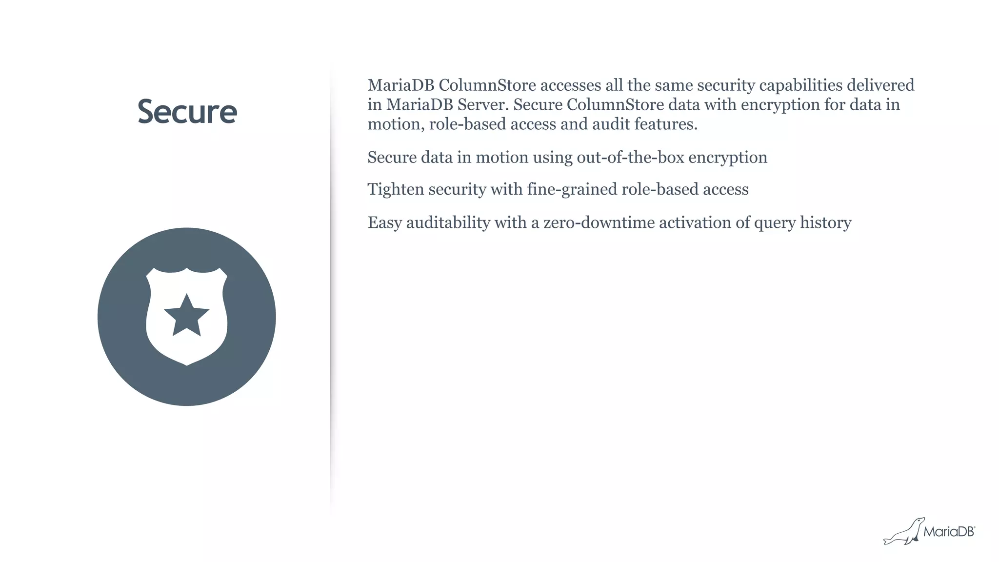 Secure
MariaDB ColumnStore accesses all the same security capabilities delivered
in MariaDB Server. Secure ColumnStore data with encryption for data in
motion, role-based access and audit features.
Secure data in motion using out-of-the-box encryption
Tighten security with fine-grained role-based access
Easy auditability with a zero-downtime activation of query history
 