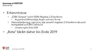 basemap.at VEKTOR
4
Erkenntnisse
• Erkenntnisse
• „ESRI-Output“ nicht 100% Mapbox 2.0 konform
• Bug seitens ESRI bestätigt, Bugfix noch kein Termin
• Herausforderung: root.json, das sowohl mapbox 2.0 konform als auch
kompatibel zu ESRI Clients ist
• Umsetzung bis Ende 2019
• „Beta“ bleibt daher bis Ende 2019
basemap.at VEKTOR
 