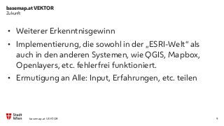 basemap.at VEKTOR
9
Zukunft
• Weiterer Erkenntnisgewinn
• Implementierung, die sowohl in der „ESRI-Welt“ als
auch in den anderen Systemen, wie QGIS, Mapbox,
Openlayers, etc. fehlerfrei funktioniert.
• Ermutigung an Alle: Input, Erfahrungen, etc. teilen
basemap.at VEKTOR
 