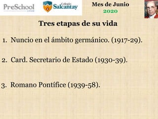 Mes de Junio
2020
1. Nuncio en el ámbito germánico. (1917-29).
Tres etapas de su vida
2. Card. Secretario de Estado (1930-39).
3. Romano Pontífice (1939-58).
 