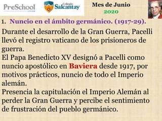 Mes de Junio
2020
Durante el desarrollo de la Gran Guerra, Pacelli
llevó el registro vaticano de los prisioneros de
guerra.
El Papa Benedicto XV designó a Pacelli como
nuncio apostólico en Baviera desde 1917, por
motivos prácticos, nuncio de todo el Imperio
alemán.
Presencia la capitulación el Imperio Alemán al
perder la Gran Guerra y percibe el sentimiento
de frustración del pueblo germánico.
1. Nuncio en el ámbito germánico. (1917-29).
 