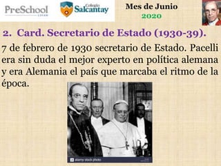Mes de Junio
2020
7 de febrero de 1930 secretario de Estado. Pacelli
era sin duda el mejor experto en política alemana
y era Alemania el país que marcaba el ritmo de la
época.
2. Card. Secretario de Estado (1930-39).
 