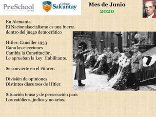 Mes de Junio
2020
En Alemania
El Nacionalsocialismo es una fuerza
dentro del juego democrático
Hitler: Canciller 1933
Gana las elecciones
Cambia la Constitución.
Le aprueban la Ley Habilitante.
Se convierte en el Führer.
División de opiniones.
Distintos discursos de Hitler.
Situación tensa y de persecución para
Los católicos, judíos y no arios.
 