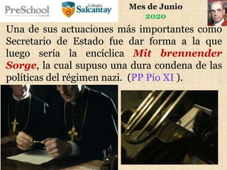 Mes de Junio
2020
Una de sus actuaciones más importantes como
Secretario de Estado fue dar forma a la que
luego sería la encíclica Mit brennender
Sorge, la cual supuso una dura condena de las
políticas del régimen nazi. (PP Pío XI ).
 