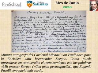 Mes de Junio
2020
Minuta autógrafa del Cardenal Michael von Faulhaber para
la Encíclica «Mit brennender Sorge». Como puede
apreciarse, en esta versión el texto comienza con las palabras
«Mit grosser Sorge» («Con gran preocupación), que Eugenio
Pacelli corregiría más tarde.
 