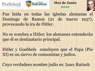 Mes de Junio
2020
Fue leída en todas las iglesias alemanas el
Domingo de Ramos (21 de marzo 1937),
provocando la ira de Hitler.
No se nombra a Hitler: los alemanes entenderán
que él es destinatario principal.
Hitler y Goebbels concluyen que el Papa (Pío
XI) es un siervo de comunistas y judíos.
Cuyo verdadero nombre judío es: Isacc Ratisch
 