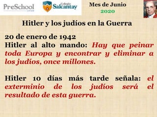 Mes de Junio
2020
Hitler y los judíos en la Guerra
20 de enero de 1942
Hitler al alto mando: Hay que peinar
toda Europa y encontrar y eliminar a
los judíos, once millones.
Hitler 10 días más tarde señala: el
exterminio de los judíos será el
resultado de esta guerra.
 