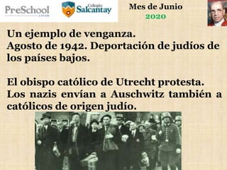 Mes de Junio
2020
Un ejemplo de venganza.
Agosto de 1942. Deportación de judíos de
los países bajos.
El obispo católico de Utrecht protesta.
Los nazis envían a Auschwitz también a
católicos de origen judío.
 