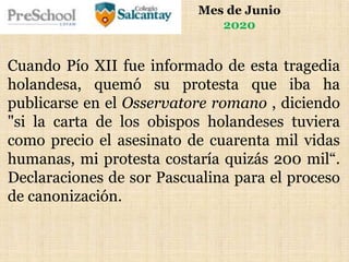 Mes de Junio
2020
Cuando Pío XII fue informado de esta tragedia
holandesa, quemó su protesta que iba ha
publicarse en el Osservatore romano , diciendo
"si la carta de los obispos holandeses tuviera
como precio el asesinato de cuarenta mil vidas
humanas, mi protesta costaría quizás 200 mil“.
Declaraciones de sor Pascualina para el proceso
de canonización.
 