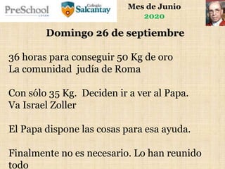 Mes de Junio
2020
Domingo 26 de septiembre
36 horas para conseguir 50 Kg de oro
La comunidad judía de Roma
Con sólo 35 Kg. Deciden ir a ver al Papa.
Va Israel Zoller
El Papa dispone las cosas para esa ayuda.
Finalmente no es necesario. Lo han reunido
todo
 