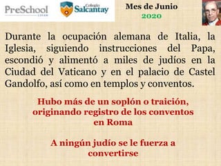Mes de Junio
2020
Durante la ocupación alemana de Italia, la
Iglesia, siguiendo instrucciones del Papa,
escondió y alimentó a miles de judíos en la
Ciudad del Vaticano y en el palacio de Castel
Gandolfo, así como en templos y conventos.
Hubo más de un soplón o traición,
originando registro de los conventos
en Roma
A ningún judío se le fuerza a
convertirse
 
