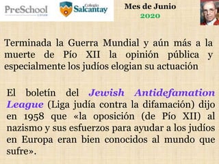 Mes de Junio
2020
El boletín del Jewish Antidefamation
League (Liga judía contra la difamación) dijo
en 1958 que «la oposición (de Pío XII) al
nazismo y sus esfuerzos para ayudar a los judíos
en Europa eran bien conocidos al mundo que
sufre».
Terminada la Guerra Mundial y aún más a la
muerte de Pío XII la opinión pública y
especialmente los judíos elogian su actuación
 