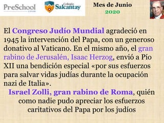 Mes de Junio
2020
El Congreso Judío Mundial agradeció en
1945 la intervención del Papa, con un generoso
donativo al Vaticano. En el mismo año, el gran
rabino de Jerusalén, Isaac Herzog, envió a Pío
XII una bendición especial «por sus esfuerzos
para salvar vidas judías durante la ocupación
nazi de Italia».
Israel Zolli, gran rabino de Roma, quién
como nadie pudo apreciar los esfuerzos
caritativos del Papa por los judíos
 