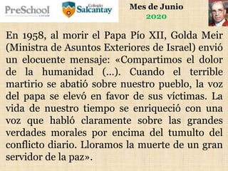 Mes de Junio
2020
En 1958, al morir el Papa Pío XII, Golda Meir
(Ministra de Asuntos Exteriores de Israel) envió
un elocuente mensaje: «Compartimos el dolor
de la humanidad (...). Cuando el terrible
martirio se abatió sobre nuestro pueblo, la voz
del papa se elevó en favor de sus víctimas. La
vida de nuestro tiempo se enriqueció con una
voz que habló claramente sobre las grandes
verdades morales por encima del tumulto del
conflicto diario. Lloramos la muerte de un gran
servidor de la paz».
 