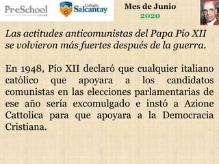 Mes de Junio
2020
Las actitudes anticomunistas del Papa Pío XII
se volvieron más fuertes después de la guerra.
En 1948, Pío XII declaró que cualquier italiano
católico que apoyara a los candidatos
comunistas en las elecciones parlamentarias de
ese año sería excomulgado e instó a Azione
Cattolica para que apoyara a la Democracia
Cristiana.
 