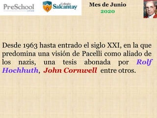 Mes de Junio
2020
Desde 1963 hasta entrado el siglo XXI, en la que
predomina una visión de Pacelli como aliado de
los nazis, una tesis abonada por Rolf
Hochhuth, John Cornwell entre otros.
 