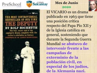 Mes de Junio
2020
El VICARIO es un drama
publicado en 1963 que tiene
una posición crítica
respecto del Papa Pío XII y
de la Iglesia católica en
general, sosteniendo que
durante la Segunda Guerra
Mundial se abstuvo de
intervenir frente a las
campañas de
exterminio de la
población civil, en
especial de los judíos,
de la Alemania nazi.
 