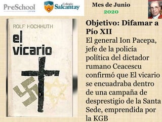 Mes de Junio
2020
Objetivo: Difamar a
Pío XII
El general Ion Pacepa,
jefe de la policía
política del dictador
rumano Ceacescu
confirmó que El vicario
se encuadraba dentro
de una campaña de
desprestigio de la Santa
Sede, emprendida por
la KGB
 