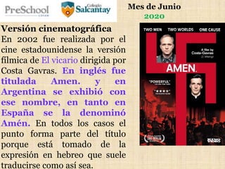Mes de Junio
2020
Versión cinematográfica
En 2002 fue realizada por el
cine estadounidense la versión
fílmica de El vicario dirigida por
Costa Gavras. En inglés fue
titulada Amen. y en
Argentina se exhibió con
ese nombre, en tanto en
España se la denominó
Amén. En todos los casos el
punto forma parte del título
porque está tomado de la
expresión en hebreo que suele
traducirse como así sea.
 