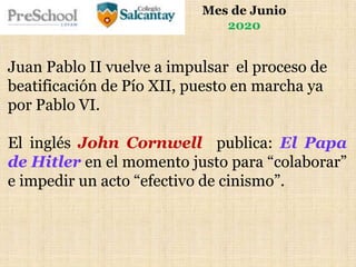 Mes de Junio
2020
Juan Pablo II vuelve a impulsar el proceso de
beatificación de Pío XII, puesto en marcha ya
por Pablo VI.
El inglés John Cornwell publica: El Papa
de Hitler en el momento justo para “colaborar”
e impedir un acto “efectivo de cinismo”.
 