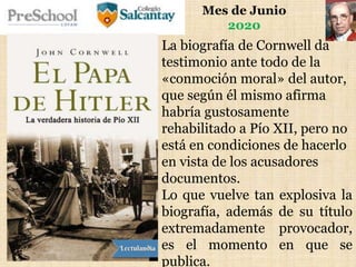 Mes de Junio
2020
La biografía de Cornwell da
testimonio ante todo de la
«conmoción moral» del autor,
que según él mismo afirma
habría gustosamente
rehabilitado a Pío XII, pero no
está en condiciones de hacerlo
en vista de los acusadores
documentos.
Lo que vuelve tan explosiva la
biografía, además de su título
extremadamente provocador,
es el momento en que se
publica.
 